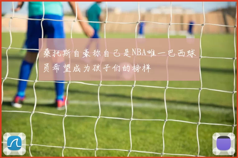 桑托斯自豪称自己是NBA唯一巴西球员希望成为孩子们的榜样