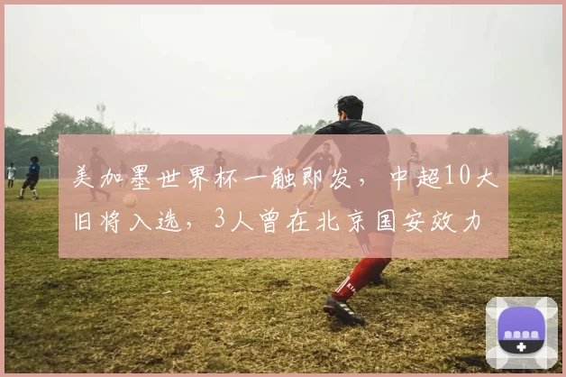 美加墨世界杯一触即发,中超10大旧将入选,3人曾在北京国安效力