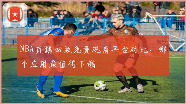 NBA直播回放免费观看平台对比，哪个应用最值得下载