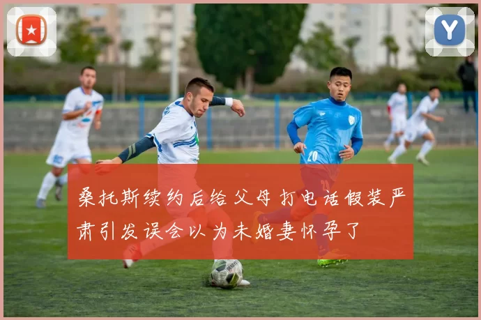 桑托斯续约后给父母打电话假装严肃引发误会以为未婚妻怀孕了