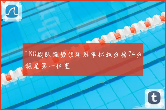 LNG战队强势领跑冠军杯积分榜74分稳居第一位置