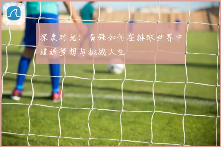 深度对话:黄强如何在排球世界中追逐梦想与挑战人生
