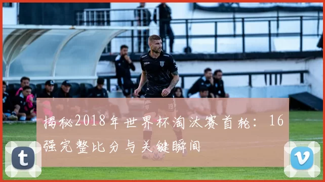 揭秘2018年世界杯淘汰赛首轮:16强完整比分与关键瞬间