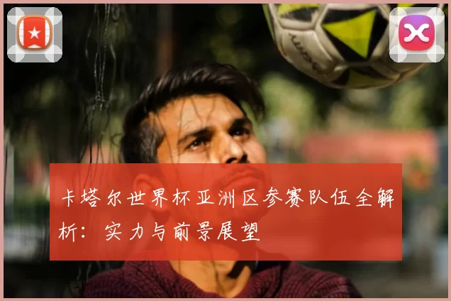 卡塔尔世界杯亚洲区参赛队伍全解析:实力与前景展望