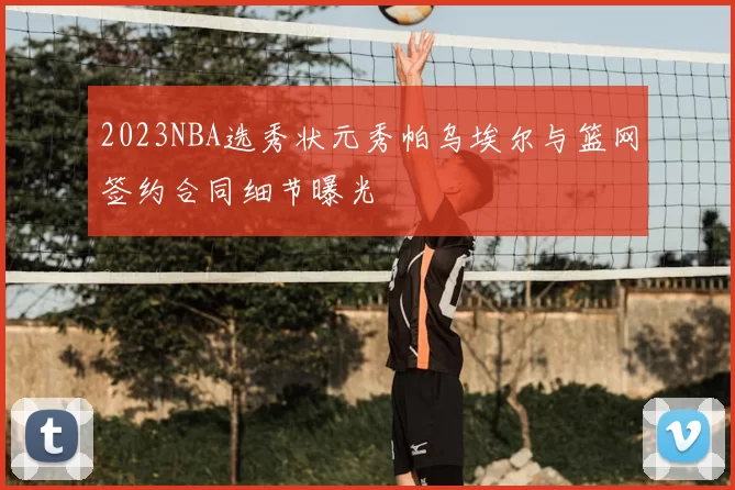 2023NBA选秀状元秀帕乌埃尔与篮网签约合同细节曝光