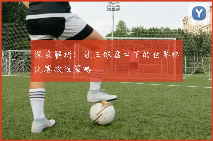 深度解析:让三球盘口下的世界杯比赛投注策略