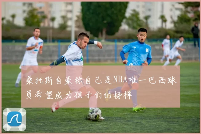 桑托斯自豪称自己是NBA唯一巴西球员希望成为孩子们的榜样