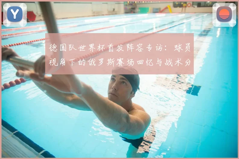德国队世界杯首发阵容专访:球员视角下的俄罗斯赛场回忆与战术分析