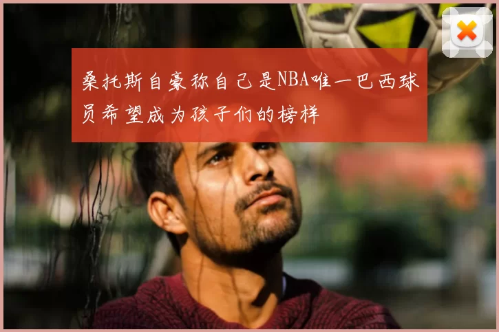 桑托斯自豪称自己是NBA唯一巴西球员希望成为孩子们的榜样