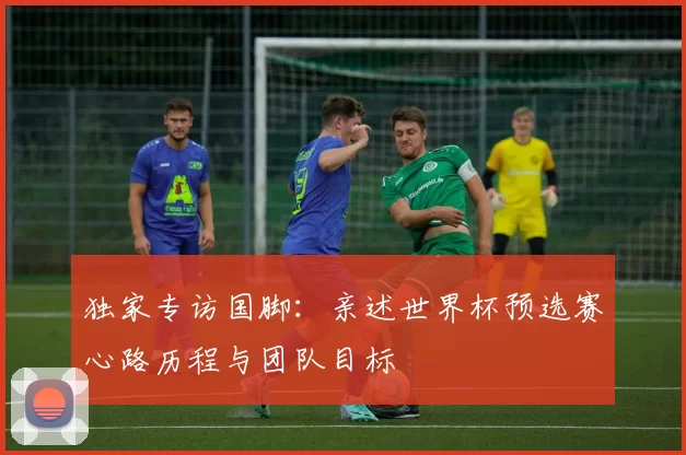 独家专访国脚:亲述世界杯预选赛心路历程与团队目标