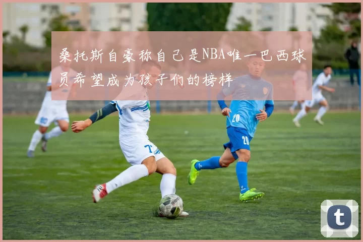 桑托斯自豪称自己是NBA唯一巴西球员希望成为孩子们的榜样