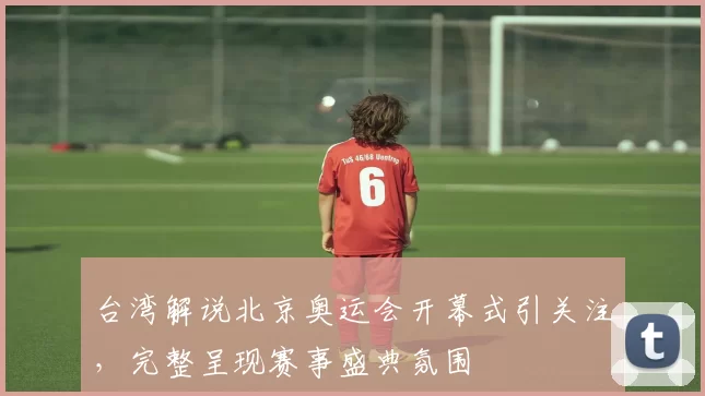 台湾解说北京奥运会开幕式引关注，完整呈现赛事盛典氛围