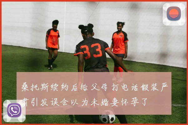 桑托斯续约后给父母打电话假装严肃引发误会以为未婚妻怀孕了