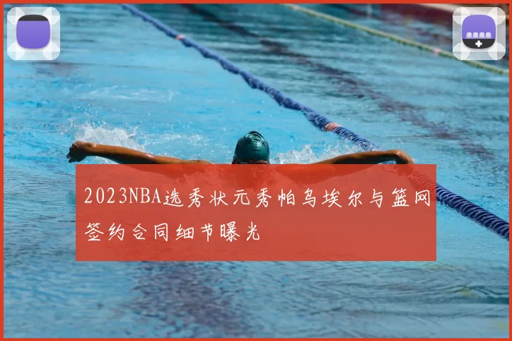 2023NBA选秀状元秀帕乌埃尔与篮网签约合同细节曝光