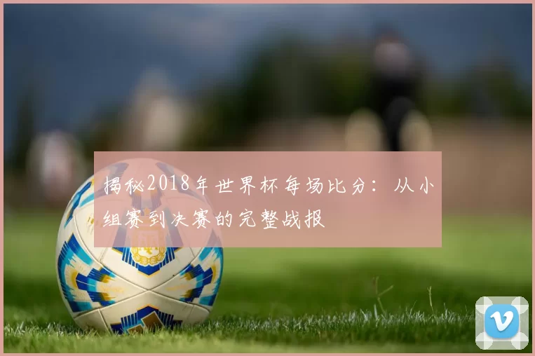 揭秘2018年世界杯每场比分：从小组赛到决赛的完整战报