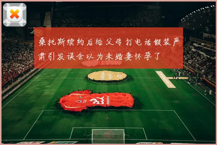 桑托斯续约后给父母打电话假装严肃引发误会以为未婚妻怀孕了