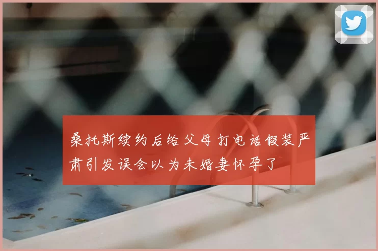 桑托斯续约后给父母打电话假装严肃引发误会以为未婚妻怀孕了