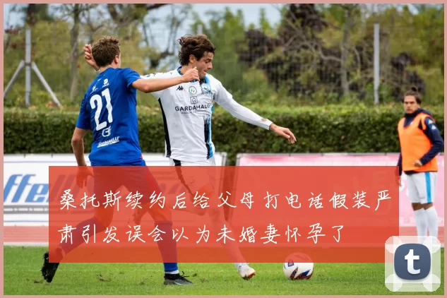 桑托斯续约后给父母打电话假装严肃引发误会以为未婚妻怀孕了