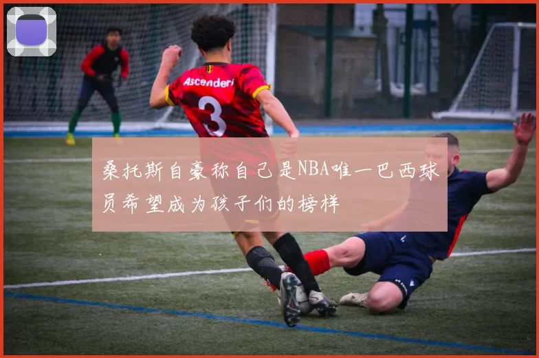 桑托斯自豪称自己是NBA唯一巴西球员希望成为孩子们的榜样