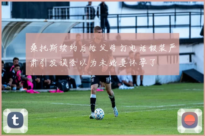 桑托斯续约后给父母打电话假装严肃引发误会以为未婚妻怀孕了