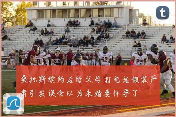 桑托斯续约后给父母打电话假装严肃引发误会以为未婚妻怀孕了