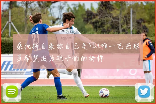 桑托斯自豪称自己是NBA唯一巴西球员希望成为孩子们的榜样