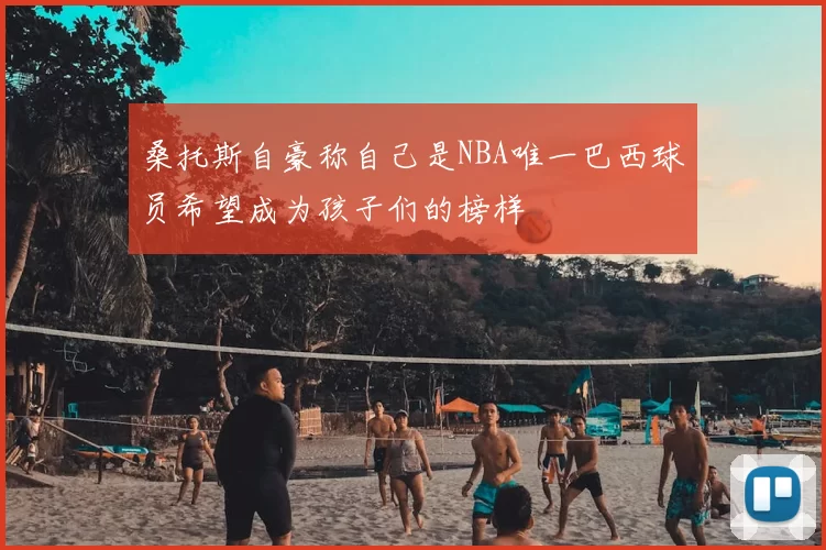 桑托斯自豪称自己是NBA唯一巴西球员希望成为孩子们的榜样