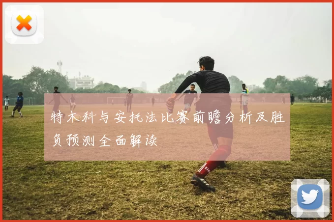 特木科与安托法比赛前瞻分析及胜负预测全面解读