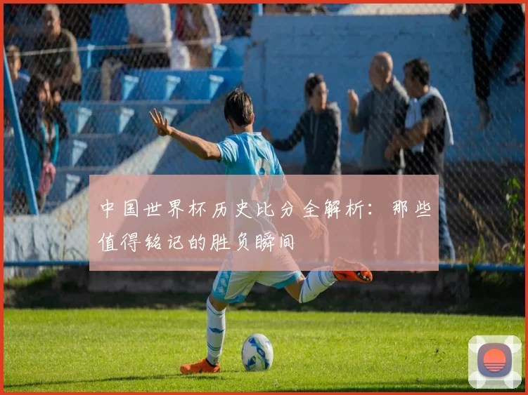 中国世界杯历史比分全解析:那些值得铭记的胜负瞬间
