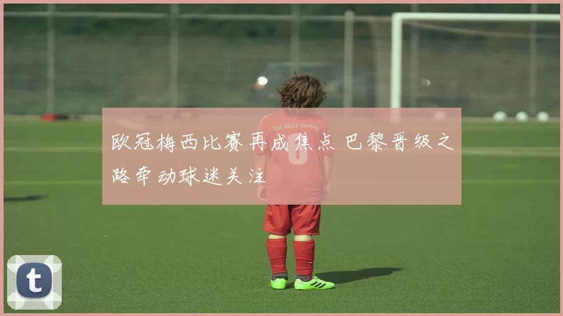 欧冠梅西比赛再成焦点 巴黎晋级之路牵动球迷关注