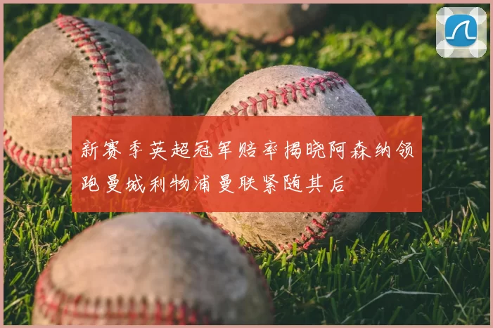 新赛季英超冠军赔率揭晓阿森纳领跑曼城利物浦曼联紧随其后