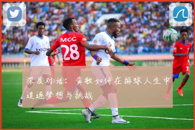 深度对话：黄敏如何在排球人生中追逐梦想与挑战
