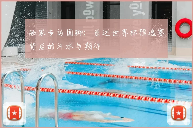 独家专访国脚：亲述世界杯预选赛背后的汗水与期待