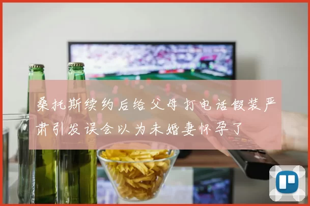 桑托斯续约后给父母打电话假装严肃引发误会以为未婚妻怀孕了