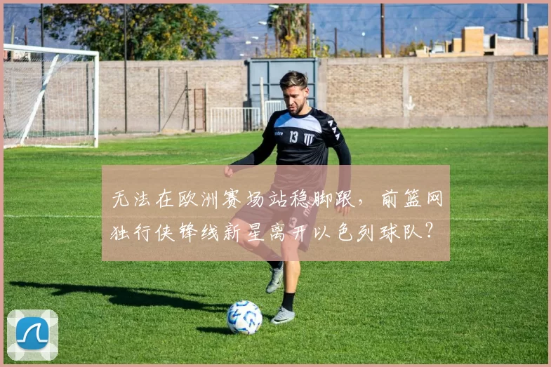 无法在欧洲赛场站稳脚跟,前篮网独行侠锋线新星离开以色列球队?