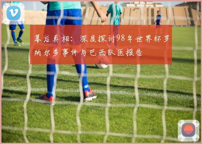 幕后真相:深度探讨98年世界杯罗纳尔多事件与巴西队医报告