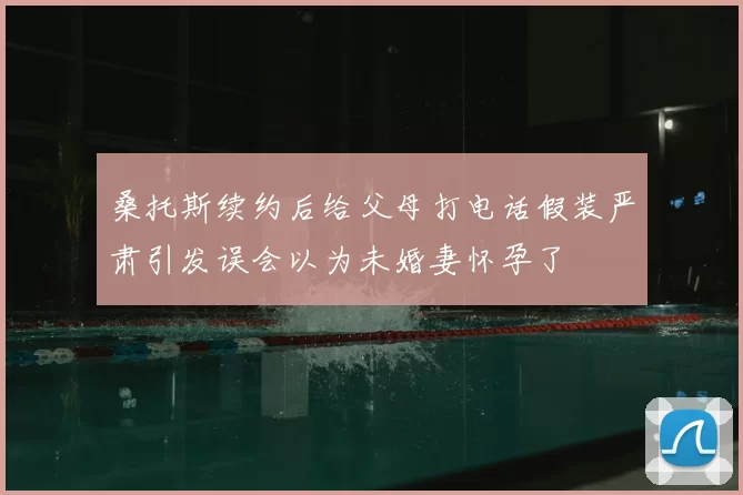 桑托斯续约后给父母打电话假装严肃引发误会以为未婚妻怀孕了