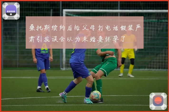 桑托斯续约后给父母打电话假装严肃引发误会以为未婚妻怀孕了