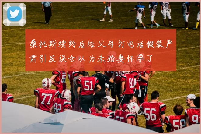 桑托斯续约后给父母打电话假装严肃引发误会以为未婚妻怀孕了