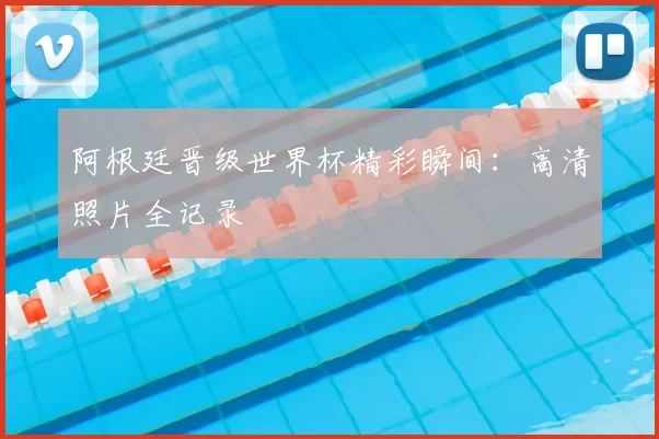 阿根廷晋级世界杯精彩瞬间：高清照片全记录