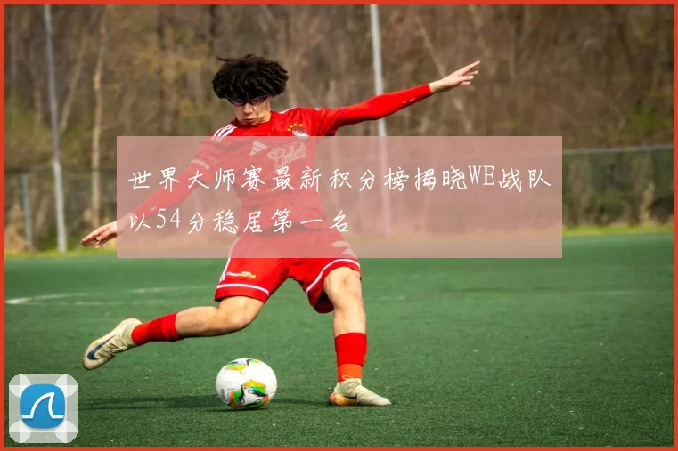 世界大师赛最新积分榜揭晓WE战队以54分稳居第一名