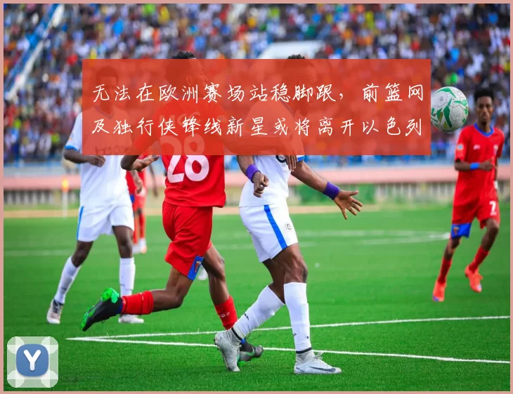 无法在欧洲赛场站稳脚跟，前篮网及独行侠锋线新星或将离开以色列球队？_爱德华兹_哈波尔_1