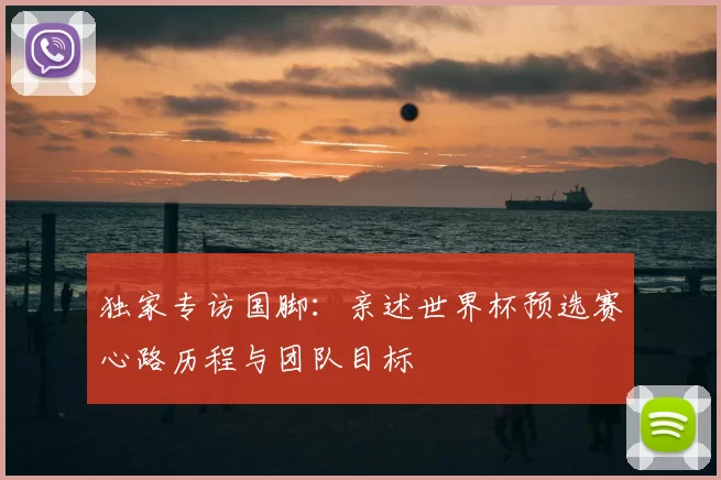 独家专访国脚:亲述世界杯预选赛心路历程与团队目标