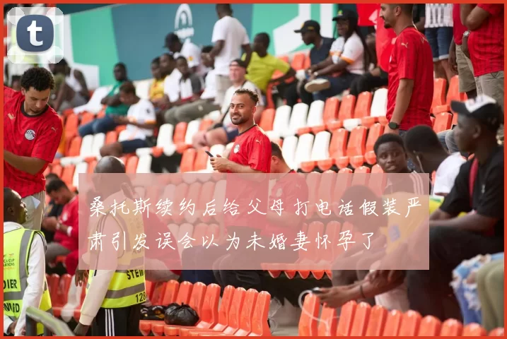 桑托斯续约后给父母打电话假装严肃引发误会以为未婚妻怀孕了