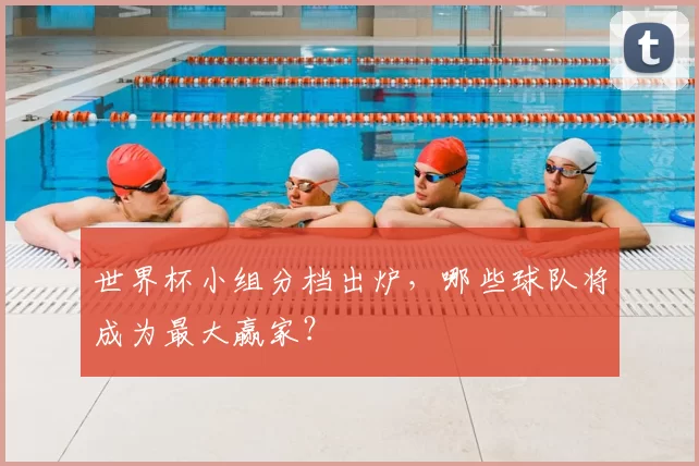 世界杯小组分档出炉,哪些球队将成为最大赢家?