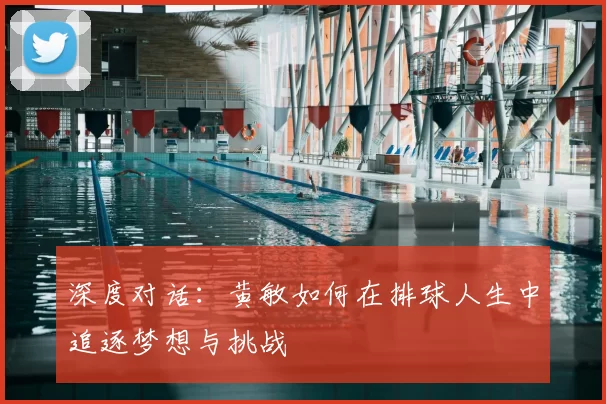 深度对话：黄敏如何在排球人生中追逐梦想与挑战