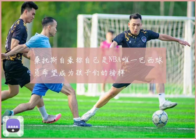桑托斯自豪称自己是NBA唯一巴西球员希望成为孩子们的榜样