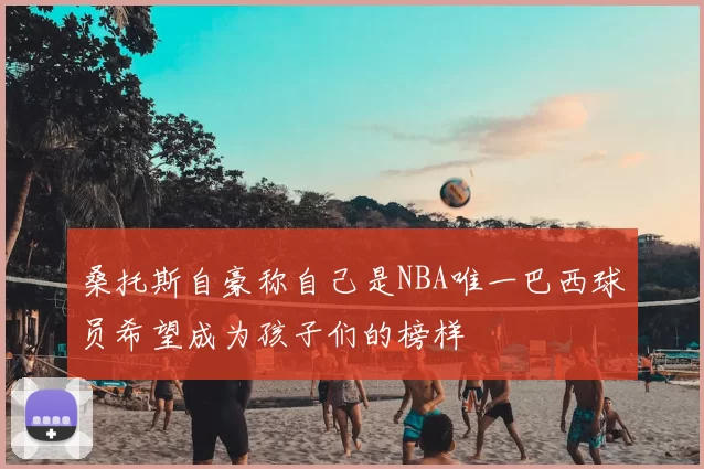 桑托斯自豪称自己是NBA唯一巴西球员希望成为孩子们的榜样