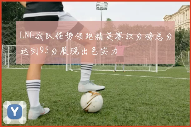 LNG战队强势领跑精英赛积分榜总分达到95分展现出色实力