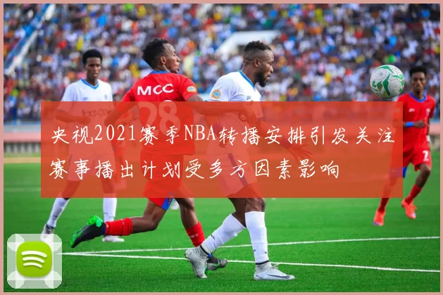 央视2021赛季NBA转播安排引发关注赛事播出计划受多方因素影响